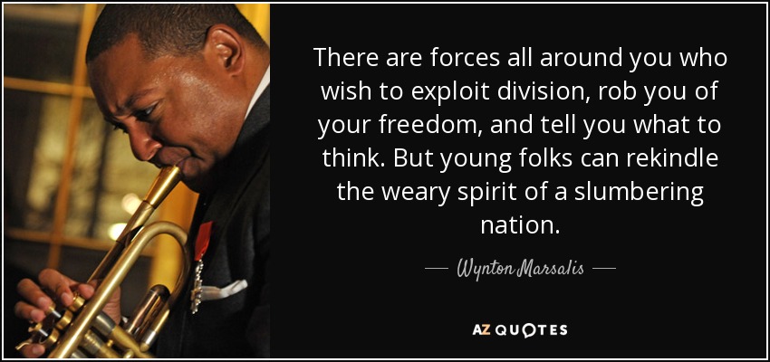 There are forces all around you who wish to exploit division, rob you of your freedom, and tell you what to think. But young folks can rekindle the weary spirit of a slumbering nation. - Wynton Marsalis
