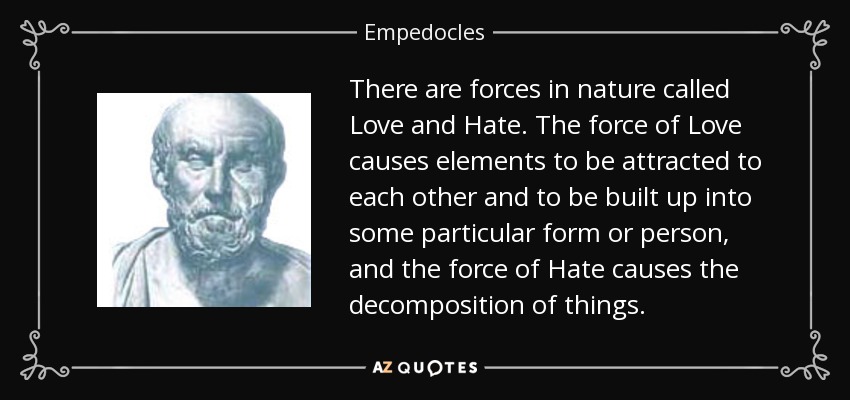 There are forces in nature called Love and Hate. The force of Love causes elements to be attracted to each other and to be built up into some particular form or person, and the force of Hate causes the decomposition of things. - Empedocles