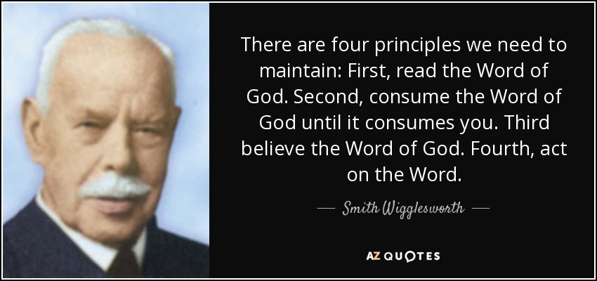 There are four principles we need to maintain: First, read the Word of God. Second, consume the Word of God until it consumes you. Third believe the Word of God. Fourth, act on the Word. - Smith Wigglesworth