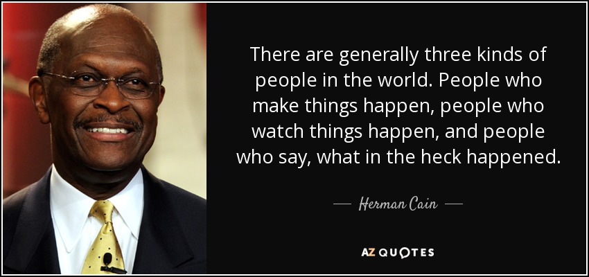 There are generally three kinds of people in the world. People who make things happen, people who watch things happen, and people who say, what in the heck happened. - Herman Cain