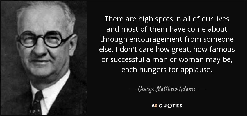 There are high spots in all of our lives and most of them have come about through encouragement from someone else. I don't care how great, how famous or successful a man or woman may be, each hungers for applause. - George Matthew Adams
