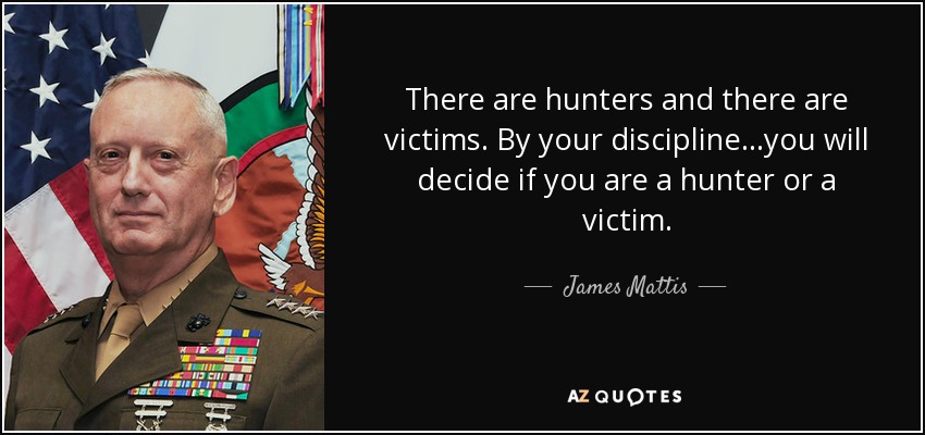 There are hunters and there are victims. By your discipline...you will decide if you are a hunter or a victim. - James Mattis