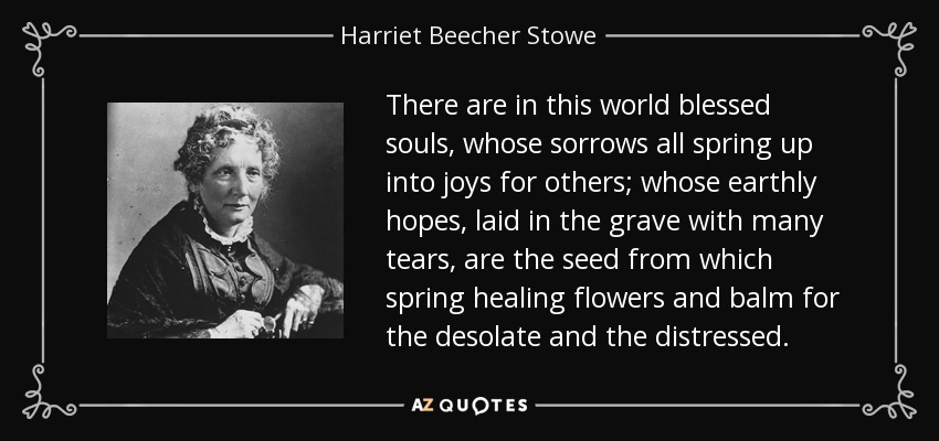 There are in this world blessed souls, whose sorrows all spring up into joys for others; whose earthly hopes, laid in the grave with many tears, are the seed from which spring healing flowers and balm for the desolate and the distressed. - Harriet Beecher Stowe