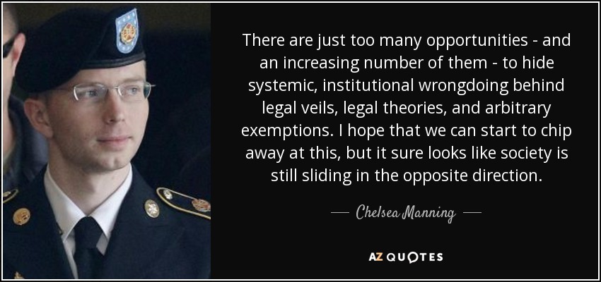 There are just too many opportunities - and an increasing number of them - to hide systemic, institutional wrongdoing behind legal veils, legal theories, and arbitrary exemptions. I hope that we can start to chip away at this, but it sure looks like society is still sliding in the opposite direction. - Chelsea Manning