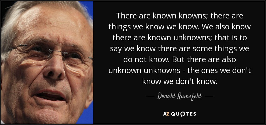 There are known knowns; there are things we know we know. We also know there are known unknowns; that is to say we know there are some things we do not know. But there are also unknown unknowns - the ones we don't know we don't know. - Donald Rumsfeld