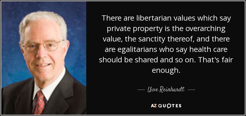 There are libertarian values which say private property is the overarching value, the sanctity thereof, and there are egalitarians who say health care should be shared and so on. That's fair enough. - Uwe Reinhardt