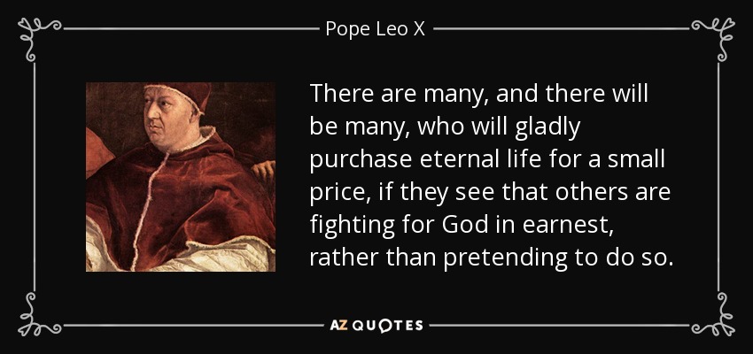 There are many, and there will be many, who will gladly purchase eternal life for a small price, if they see that others are fighting for God in earnest, rather than pretending to do so. - Pope Leo X