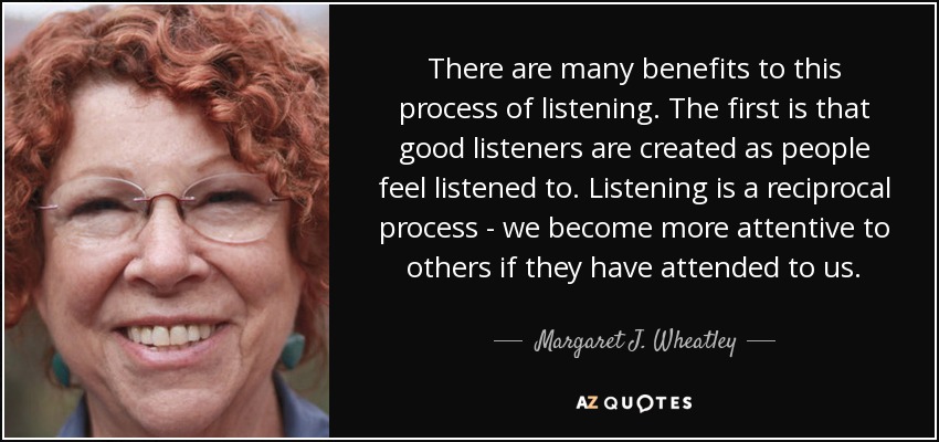 There are many benefits to this process of listening. The first is that good listeners are created as people feel listened to. Listening is a reciprocal process - we become more attentive to others if they have attended to us. - Margaret J. Wheatley