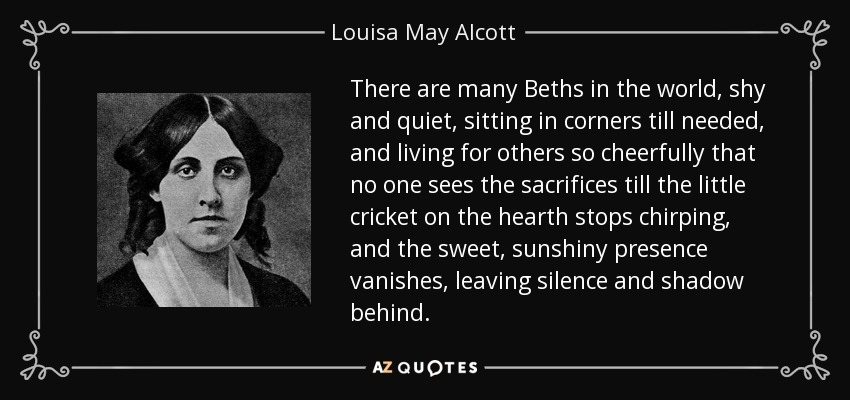 There are many Beths in the world, shy and quiet, sitting in corners till needed, and living for others so cheerfully that no one sees the sacrifices till the little cricket on the hearth stops chirping, and the sweet, sunshiny presence vanishes, leaving silence and shadow behind. - Louisa May Alcott
