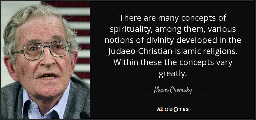 There are many concepts of spirituality, among them, various notions of divinity developed in the Judaeo-Christian-Islamic religions. Within these the concepts vary greatly. - Noam Chomsky