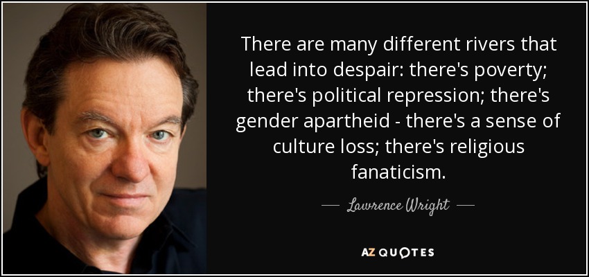 There are many different rivers that lead into despair: there's poverty; there's political repression; there's gender apartheid - there's a sense of culture loss; there's religious fanaticism. - Lawrence Wright