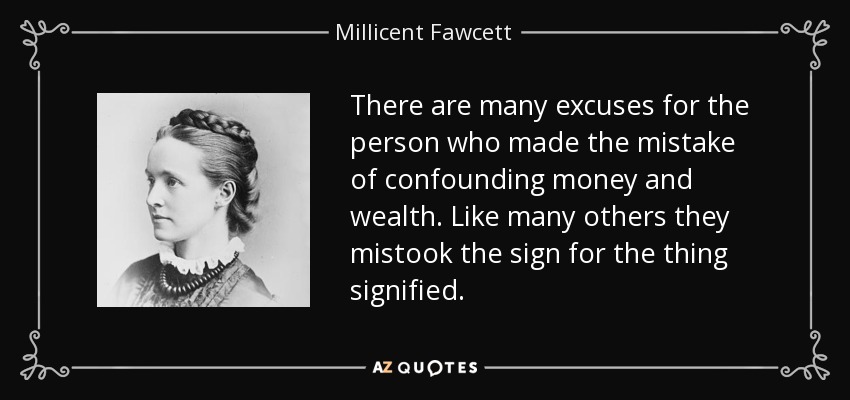 There are many excuses for the person who made the mistake of confounding money and wealth. Like many others they mistook the sign for the thing signified. - Millicent Fawcett