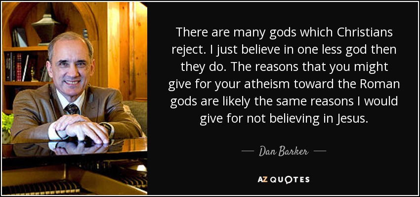 “There are many gods which Christians reject. I just believe in one less god then they do. The reasons that you might give for your atheism toward the Roman gods are likely the same reasons I would give for not believing in Jesus.” — Quote by Dan Barker