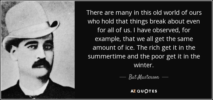 There are many in this old world of ours who hold that things break about even for all of us. I have observed, for example, that we all get the same amount of ice. The rich get it in the summertime and the poor get it in the winter. - Bat Masterson