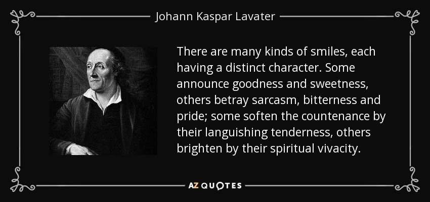 There are many kinds of smiles, each having a distinct character. Some announce goodness and sweetness, others betray sarcasm, bitterness and pride; some soften the countenance by their languishing tenderness, others brighten by their spiritual vivacity. - Johann Kaspar Lavater
