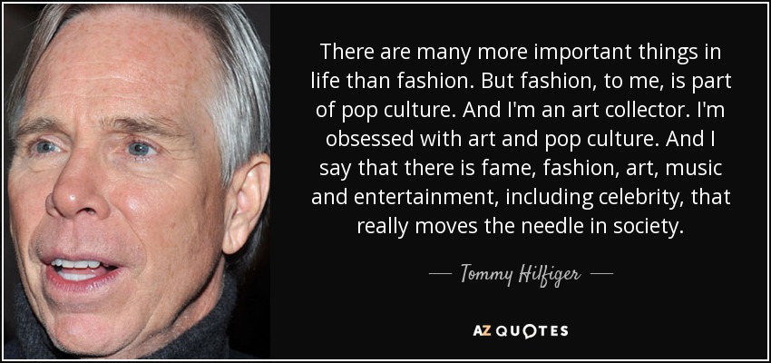 There are many more important things in life than fashion. But fashion, to me, is part of pop culture. And I'm an art collector. I'm obsessed with art and pop culture. And I say that there is fame, fashion, art, music and entertainment, including celebrity, that really moves the needle in society. - Tommy Hilfiger
