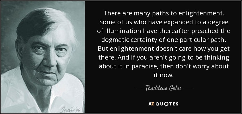 There are many paths to enlightenment. Some of us who have expanded to a degree of illumination have thereafter preached the dogmatic certainty of one particular path. But enlightenment doesn't care how you get there. And if you aren't going to be thinking about it in paradise, then don't worry about it now. - Thaddeus Golas