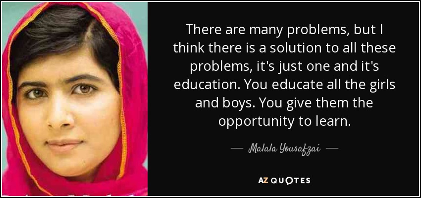 There are many problems, but I think there is a solution to all these problems, it's just one and it's education. You educate all the girls and boys. You give them the opportunity to learn. - Malala Yousafzai