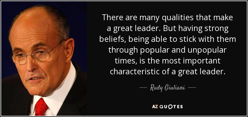 There are many qualities that make a great leader. But having strong beliefs, being able to stick with them through popular and unpopular times, is the most important characteristic of a great leader. - Rudy Giuliani