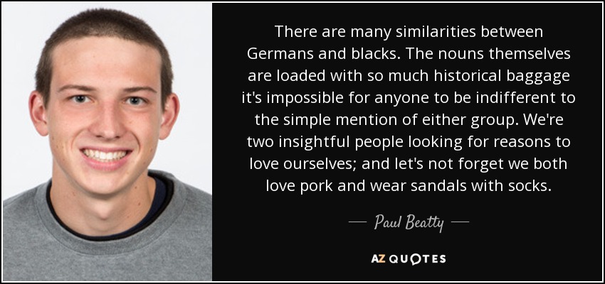 There are many similarities between Germans and blacks. The nouns themselves are loaded with so much historical baggage it's impossible for anyone to be indifferent to the simple mention of either group. We're two insightful people looking for reasons to love ourselves; and let's not forget we both love pork and wear sandals with socks. - Paul Beatty