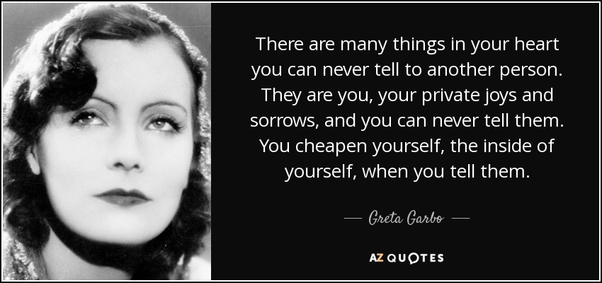 There are many things in your heart you can never tell to another person. They are you, your private joys and sorrows, and you can never tell them. You cheapen yourself, the inside of yourself, when you tell them. - Greta Garbo
