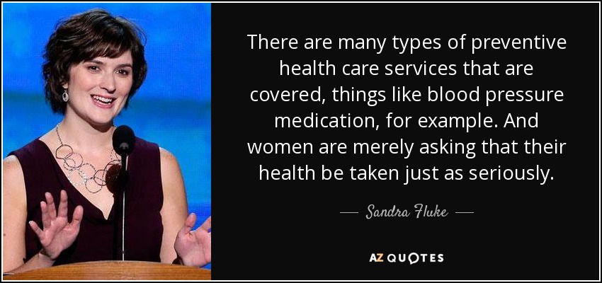 There are many types of preventive health care services that are covered, things like blood pressure medication, for example. And women are merely asking that their health be taken just as seriously. - Sandra Fluke
