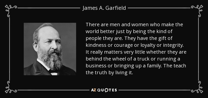 There are men and women who make the world better just by being the kind of people they are. They have the gift of kindness or courage or loyalty or integrity. It really matters very little whether they are behind the wheel of a truck or running a business or bringing up a family. The teach the truth by living it. - James A. Garfield