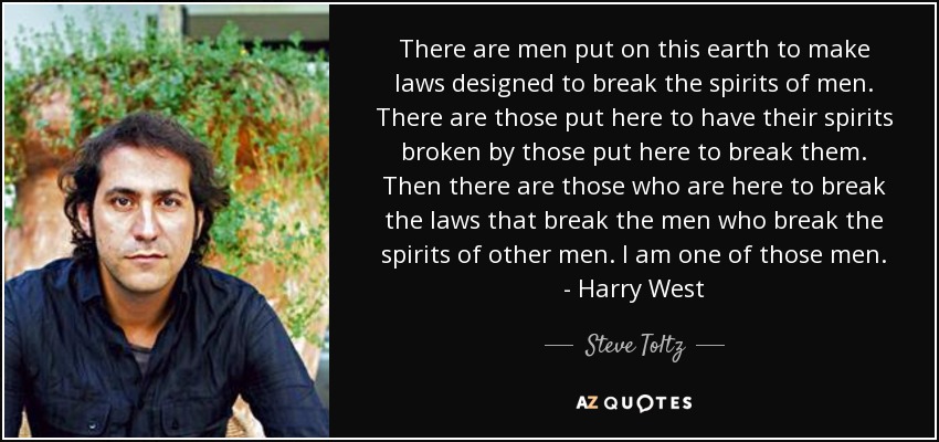 There are men put on this earth to make laws designed to break the spirits of men. There are those put here to have their spirits broken by those put here to break them. Then there are those who are here to break the laws that break the men who break the spirits of other men. I am one of those men. - Harry West - Steve Toltz