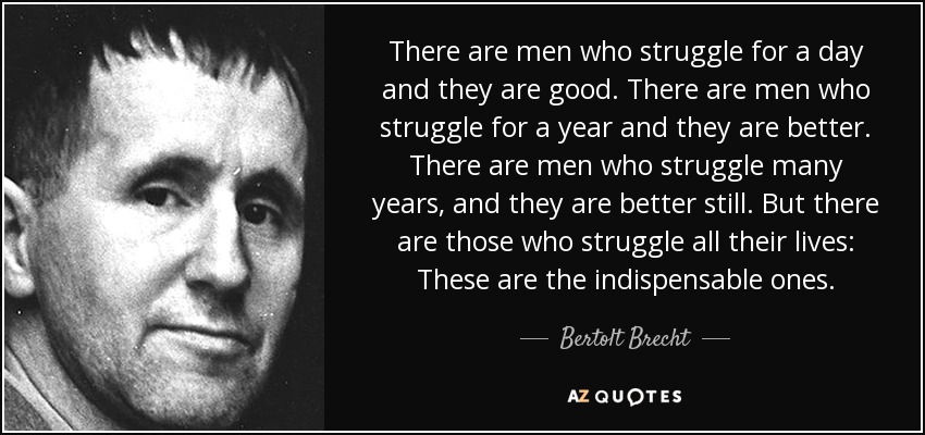 There are men who struggle for a day and they are good. There are men who struggle for a year and they are better. There are men who struggle many years, and they are better still. But there are those who struggle all their lives: These are the indispensable ones. - Bertolt Brecht