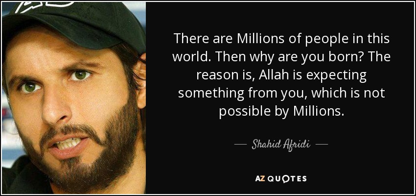 There are Millions of people in this world. Then why are you born? The reason is, Allah is expecting something from you, which is not possible by Millions. - Shahid Afridi