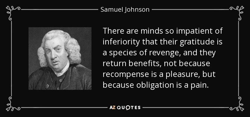 There are minds so impatient of inferiority that their gratitude is a species of revenge, and they return benefits, not because recompense is a pleasure, but because obligation is a pain. - Samuel Johnson