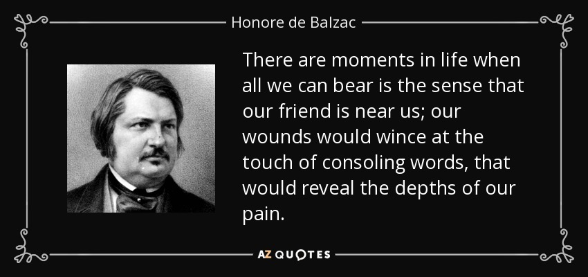 There are moments in life when all we can bear is the sense that our friend is near us; our wounds would wince at the touch of consoling words, that would reveal the depths of our pain. - Honore de Balzac