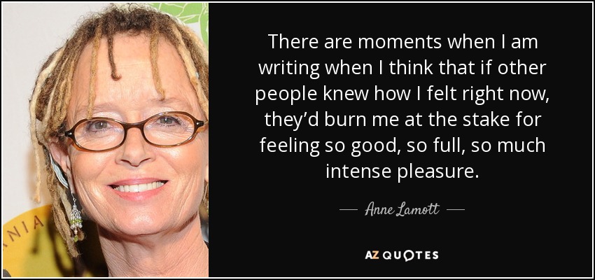 There are moments when I am writing when I think that if other people knew how I felt right now, they’d burn me at the stake for feeling so good, so full, so much intense pleasure. - Anne Lamott