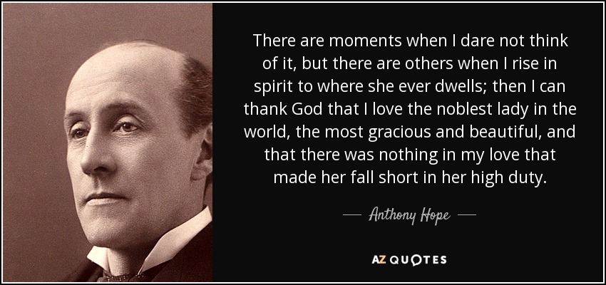 There are moments when I dare not think of it, but there are others when I rise in spirit to where she ever dwells; then I can thank God that I love the noblest lady in the world, the most gracious and beautiful, and that there was nothing in my love that made her fall short in her high duty. - Anthony Hope