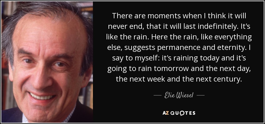 There are moments when I think it will never end, that it will last indefinitely. It's like the rain. Here the rain, like everything else, suggests permanence and eternity. I say to myself: it's raining today and it's going to rain tomorrow and the next day, the next week and the next century. - Elie Wiesel