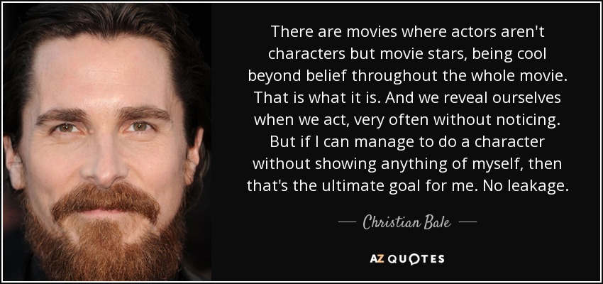 There are movies where actors aren't characters but movie stars, being cool beyond belief throughout the whole movie. That is what it is. And we reveal ourselves when we act, very often without noticing. But if I can manage to do a character without showing anything of myself, then that's the ultimate goal for me. No leakage. - Christian Bale