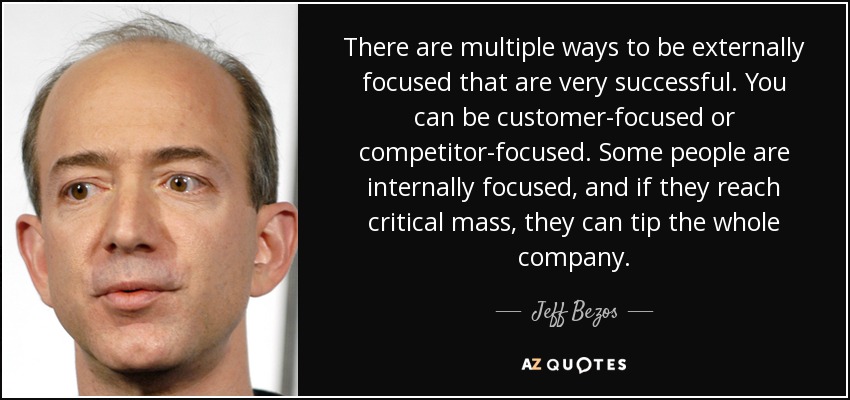 There are multiple ways to be externally focused that are very successful. You can be customer-focused or competitor-focused. Some people are internally focused, and if they reach critical mass, they can tip the whole company. - Jeff Bezos