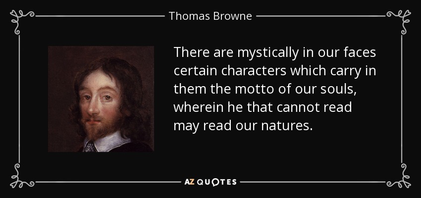 There are mystically in our faces certain characters which carry in them the motto of our souls, wherein he that cannot read may read our natures. - Thomas Browne