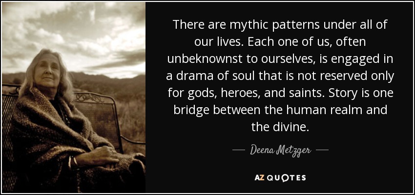 There are mythic patterns under all of our lives. Each one of us, often unbeknownst to ourselves, is engaged in a drama of soul that is not reserved only for gods, heroes, and saints. Story is one bridge between the human realm and the divine. - Deena Metzger