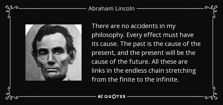 There are no accidents in my philosophy. Every effect must have its cause. The past is the cause of the present, and the present will be the cause of the future. All these are links in the endless chain stretching from the finite to the infinite. - Abraham Lincoln
