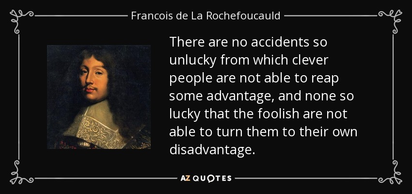 There are no accidents so unlucky from which clever people are not able to reap some advantage, and none so lucky that the foolish are not able to turn them to their own disadvantage. - Francois de La Rochefoucauld