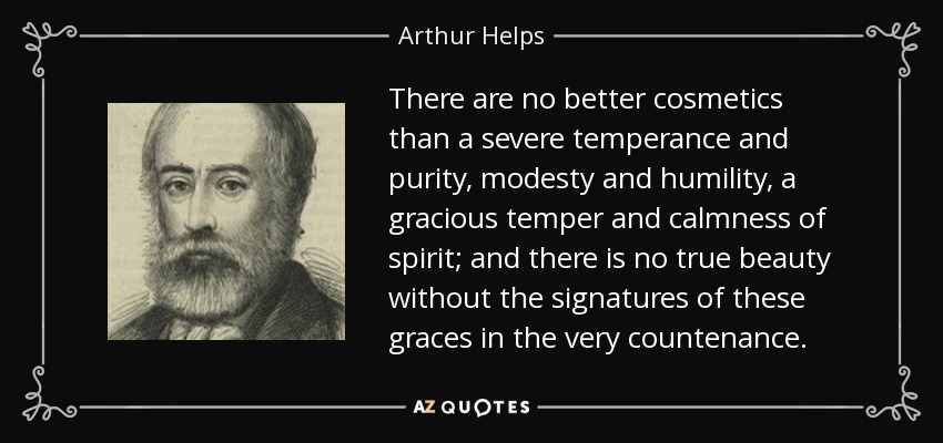 There are no better cosmetics than a severe temperance and purity, modesty and humility, a gracious temper and calmness of spirit; and there is no true beauty without the signatures of these graces in the very countenance. - Arthur Helps