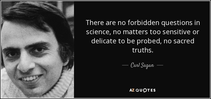 There are no forbidden questions in science, no matters too sensitive or delicate to be probed, no sacred truths. - Carl Sagan