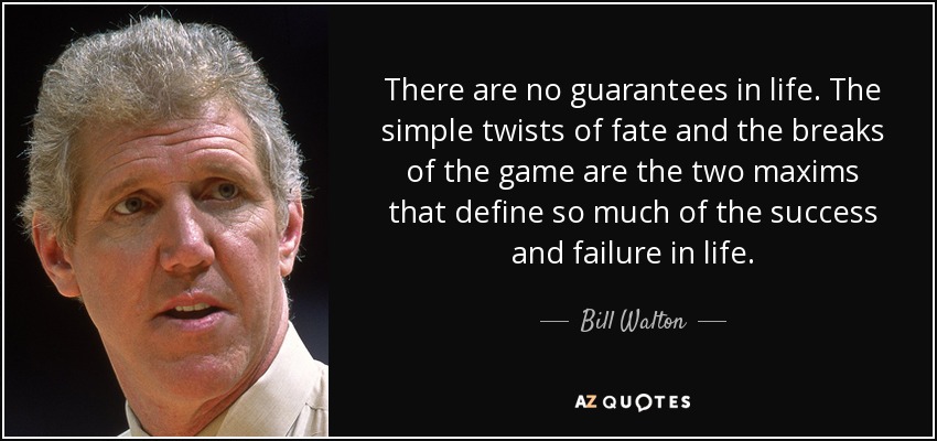 There are no guarantees in life. The simple twists of fate and the breaks of the game are the two maxims that define so much of the success and failure in life. - Bill Walton