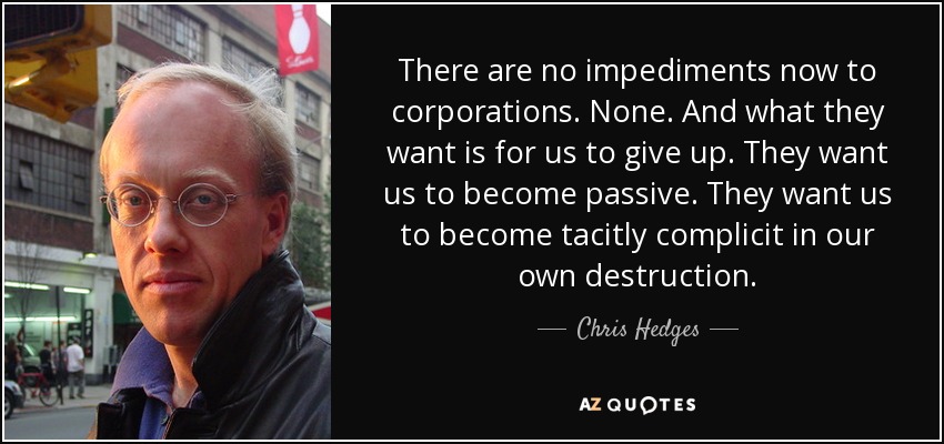 There are no impediments now to corporations. None. And what they want is for us to give up. They want us to become passive. They want us to become tacitly complicit in our own destruction. - Chris Hedges