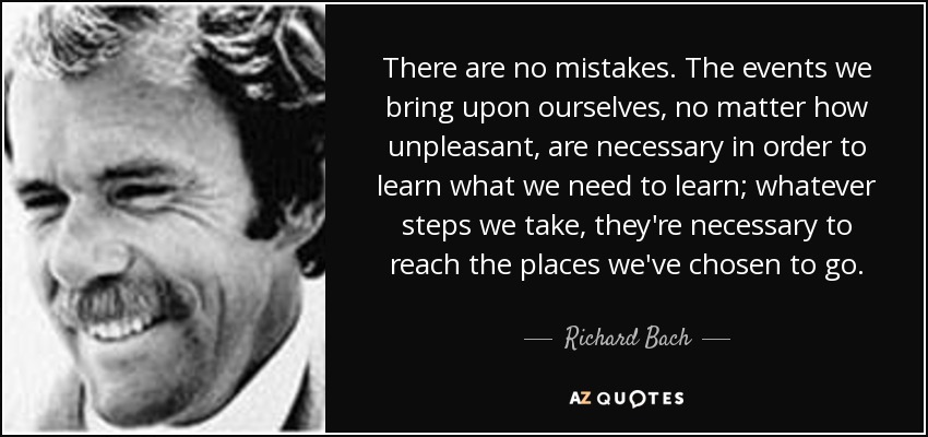 There are no mistakes. The events we bring upon ourselves, no matter how unpleasant, are necessary in order to learn what we need to learn; whatever steps we take, they're necessary to reach the places we've chosen to go. - Richard Bach