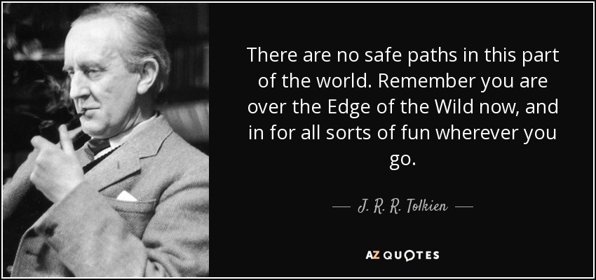 There are no safe paths in this part of the world. Remember you are over the Edge of the Wild now, and in for all sorts of fun wherever you go. - J. R. R. Tolkien