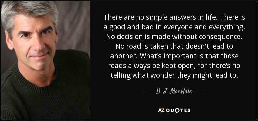 There are no simple answers in life. There is a good and bad in everyone and everything. No decision is made without consequence. No road is taken that doesn't lead to another. What's important is that those roads always be kept open, for there's no telling what wonder they might lead to. - D. J. MacHale