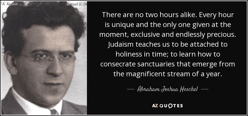 There are no two hours alike. Every hour is unique and the only one given at the moment, exclusive and endlessly precious. Judaism teaches us to be attached to holiness in time; to learn how to consecrate sanctuaries that emerge from the magnificent stream of a year. - Abraham Joshua Heschel