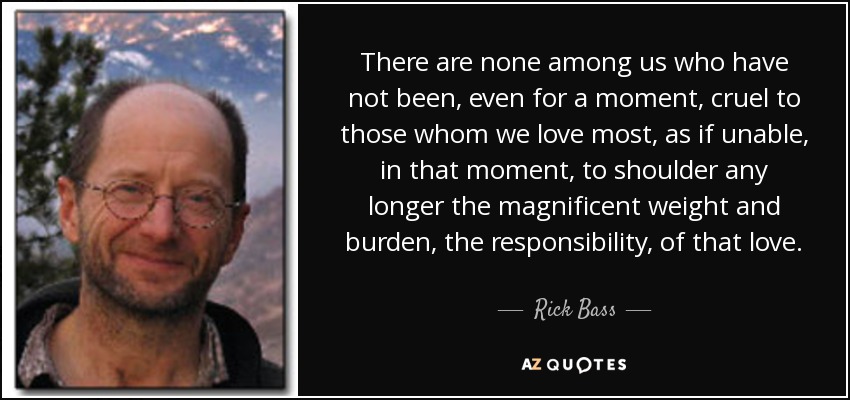 There are none among us who have not been, even for a moment, cruel to those whom we love most, as if unable, in that moment, to shoulder any longer the magnificent weight and burden, the responsibility, of that love. - Rick Bass